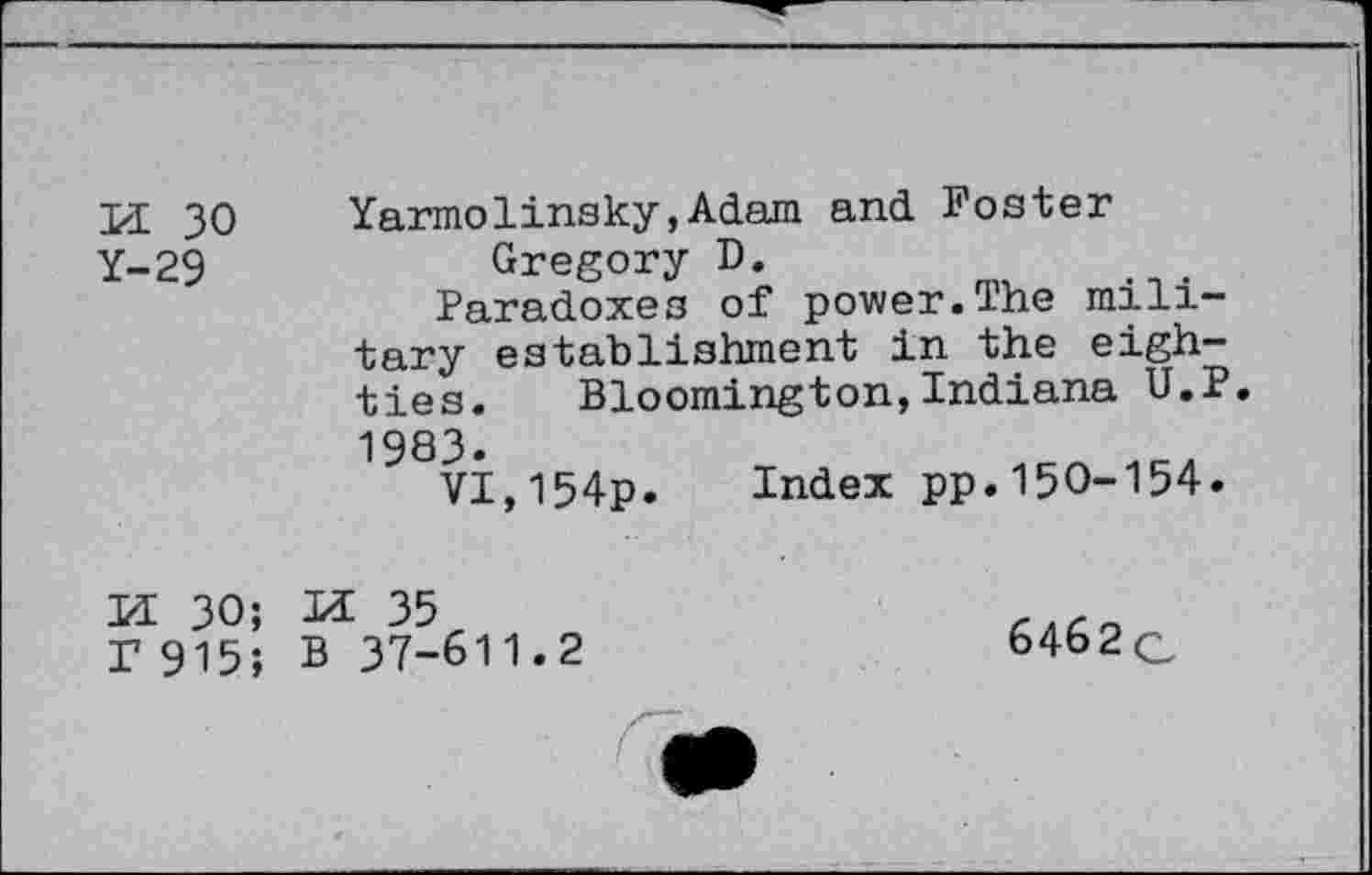 ﻿a 30
Y-29
Yarmolinsky,Adam and Foster Gregory D.
Paradoxes of power.The military establishment in the eighties.	Bloomington,Indiana U.P.
1983.
VI,154p. Index pp.150-154.
M 30; r 915;
M 35
B 37-611.2
6462q